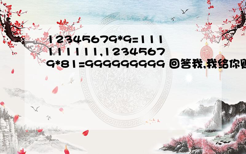 12345679*9=111111111,12345679*81=999999999 回答我,我给你财富：5不好意思，我在等一个人回答，你就不要回答了，下次我一定把全部的分给你，我还会加分给你