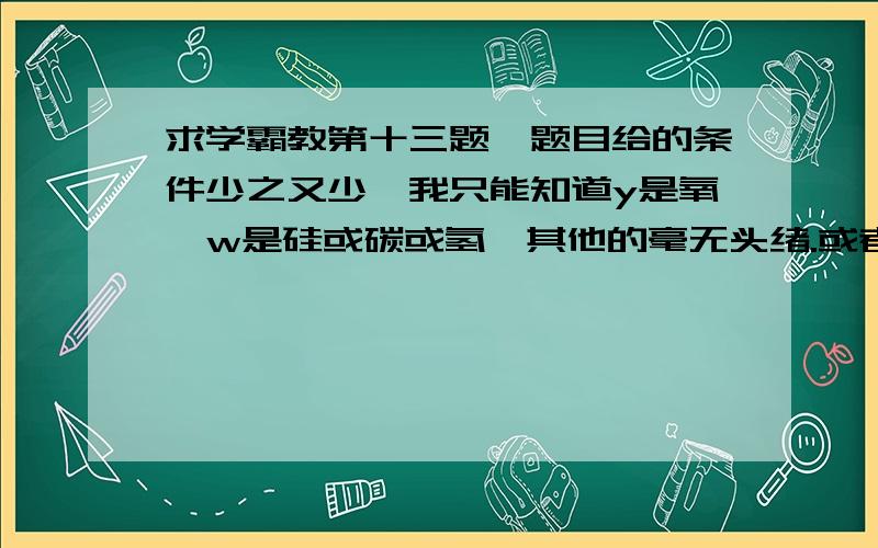 求学霸教第十三题,题目给的条件少之又少,我只能知道y是氧,w是硅或碳或氢,其他的毫无头绪.或者说根本不用把该矿物的化学式求出来?