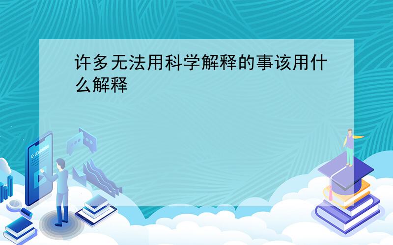 许多无法用科学解释的事该用什么解释