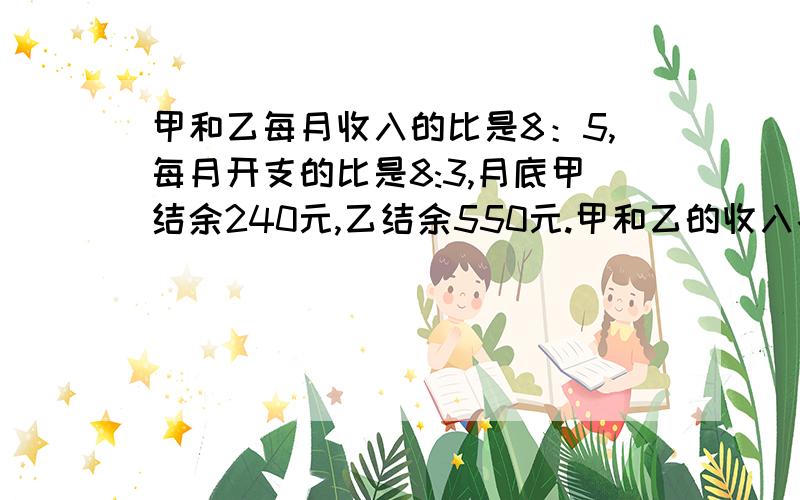 甲和乙每月收入的比是8：5,每月开支的比是8:3,月底甲结余240元,乙结余550元.甲和乙的收入各是多少