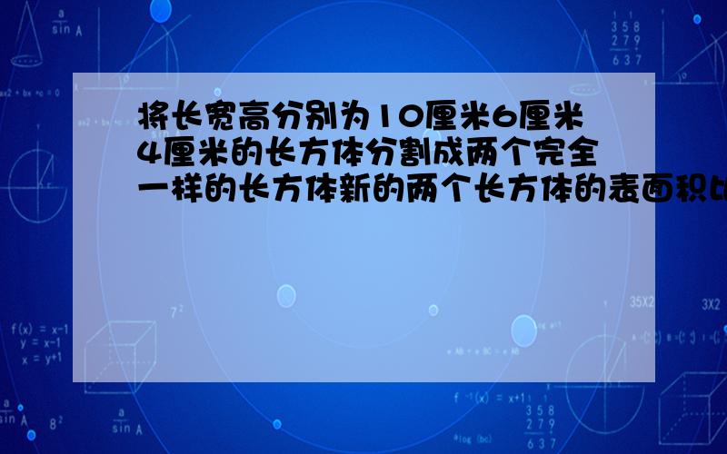 将长宽高分别为10厘米6厘米4厘米的长方体分割成两个完全一样的长方体新的两个长方体的表面积比原来增加了多