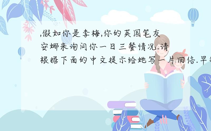 ,假如你是李梅,你的英国笔友安娜来询问你一日三餐情况.请根据下面的中文提示给她写一片回信.早餐:鸡蛋.牛奶和香蕉午餐:米饭.鸡肉.胡萝卜和卷心菜.晚餐:面条.西红柿和沙拉dear annahow are yo