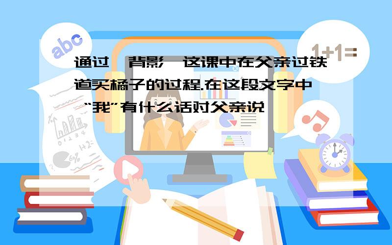 通过《背影》这课中在父亲过铁道买橘子的过程.在这段文字中 “我”有什么话对父亲说