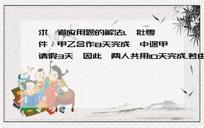 求一道应用题的解法1.一批零件,甲乙合作8天完成,中途甲请假3天,因此,两人共用10天完成.若由甲独做,要几天完成?