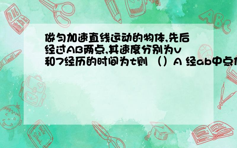 做匀加速直线运动的物体,先后经过AB两点,其速度分别为v和7经历的时间为t则 （）A 经ab中点位置时的速度是5v B 从A到B所需时间的中点（t/2)的速度是4v C AB间的距离为5vt D AB间的距离为4vt