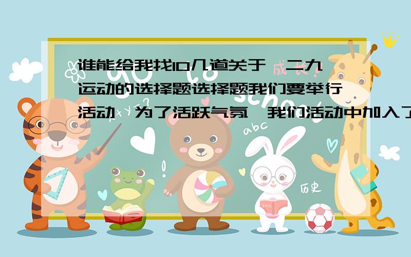 谁能给我找10几道关于一二九运动的选择题选择题我们要举行活动,为了活跃气氛,我们活动中加入了有奖知识竞答,