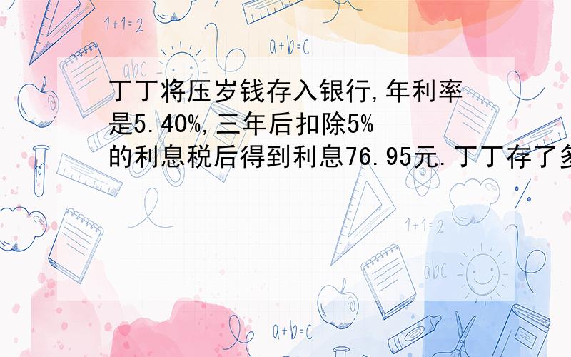 丁丁将压岁钱存入银行,年利率是5.40%,三年后扣除5%的利息税后得到利息76.95元.丁丁存了多少钱?公式和算式一起