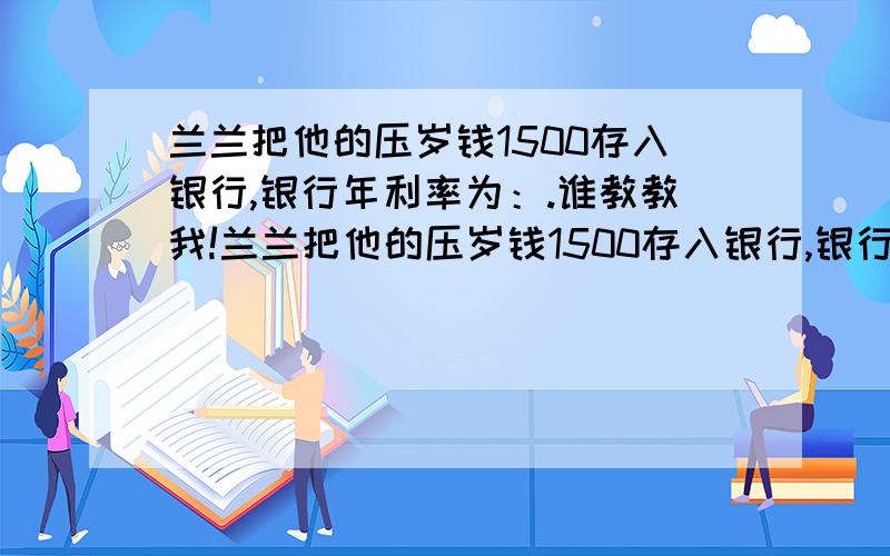 兰兰把他的压岁钱1500存入银行,银行年利率为：.谁教教我!兰兰把他的压岁钱1500存入银行,银行年利率为：3月0.72%,半年1.7%,一年1.98%,二年2.25%,三年2.52%,五年2.79%,利息税为20%,请你结合人民币利率