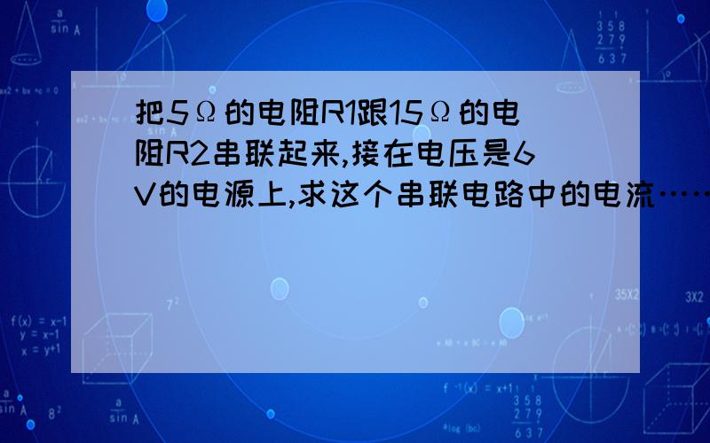 把5Ω的电阻R1跟15Ω的电阻R2串联起来,接在电压是6V的电源上,求这个串联电路中的电流……把5Ω的电阻R1跟15Ω的电阻R2串联起来,接在电压是6V的电源上,求这个串联电路中的电流,R1和R2两端的电