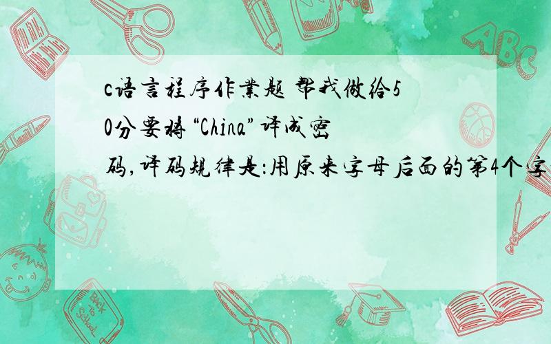 c语言程序作业题 帮我做给50分要将“China”译成密码,译码规律是：用原来字母后面的第4个字母代替原来的字母.例如,字母“A”后面第4个字母是“E”,用“E”代替“A”.因此,“China”应译为