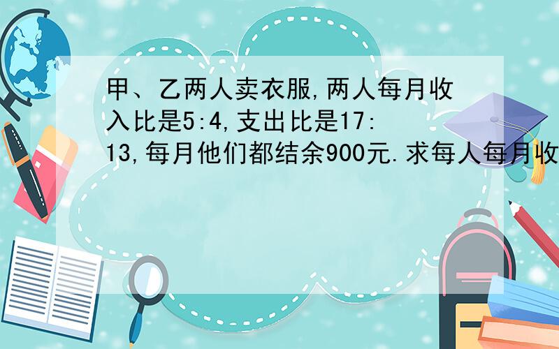 甲、乙两人卖衣服,两人每月收入比是5:4,支出比是17:13,每月他们都结余900元.求每人每月收入多少元.