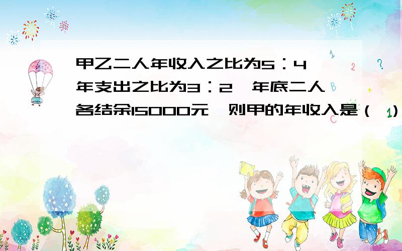 甲乙二人年收入之比为5：4,年支出之比为3：2,年底二人各结余15000元,则甲的年收入是（ ）元.