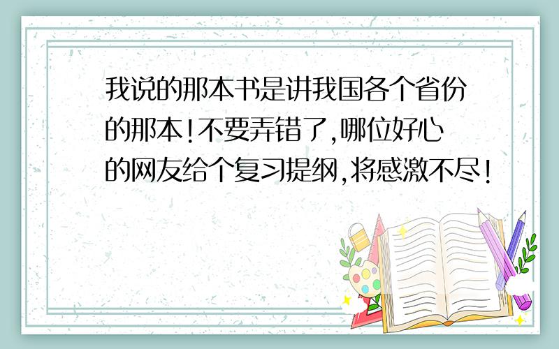 我说的那本书是讲我国各个省份的那本!不要弄错了,哪位好心的网友给个复习提纲,将感激不尽!