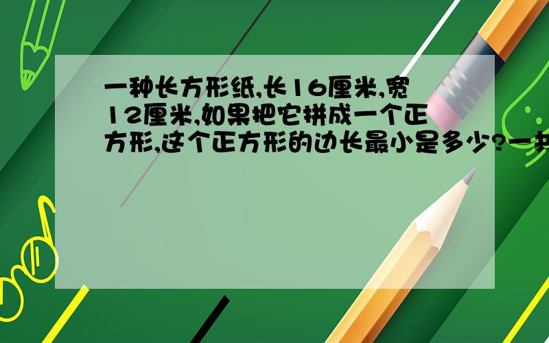 一种长方形纸,长16厘米,宽12厘米,如果把它拼成一个正方形,这个正方形的边长最小是多少?一共要多少个这样的长方形才能拼成正方形?