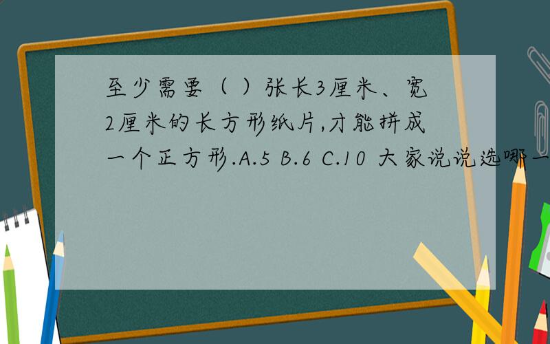 至少需要（ ）张长3厘米、宽2厘米的长方形纸片,才能拼成一个正方形.A.5 B.6 C.10 大家说说选哪一个?