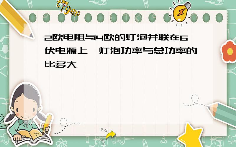 2欧电阻与4欧的灯泡并联在6伏电源上,灯泡功率与总功率的比多大