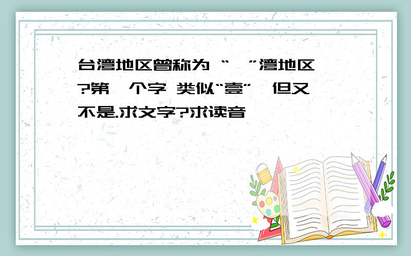 台湾地区曾称为 “*”湾地区?第一个字 类似“壹”,但又不是.求文字?求读音