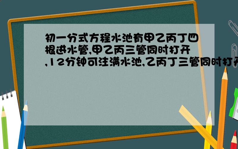 初一分式方程水池有甲乙丙丁四根进水管,甲乙丙三管同时打开,12分钟可注满水池,乙丙丁三管同时打开,15分钟可注满水池,甲乙两管同时打开,20分钟可注满水池,如果四管同时打开,需要多少时