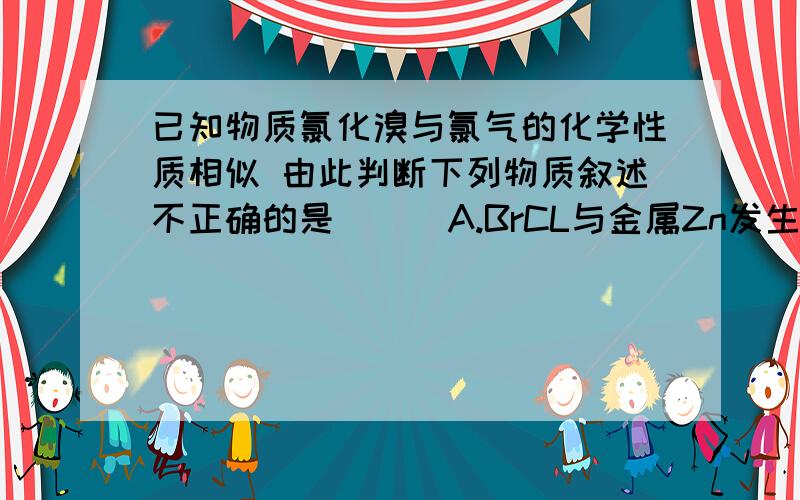 已知物质氯化溴与氯气的化学性质相似 由此判断下列物质叙述不正确的是（ ） A.BrCL与金属Zn发生反应为：2Zn+2BrCL=ZnCL2+ZnBr2 B.BrCL2与水反应为：BrCL+H20=HCLO+HBr C.BrCL与Br2、CL2的氧化性强弱为：CL2