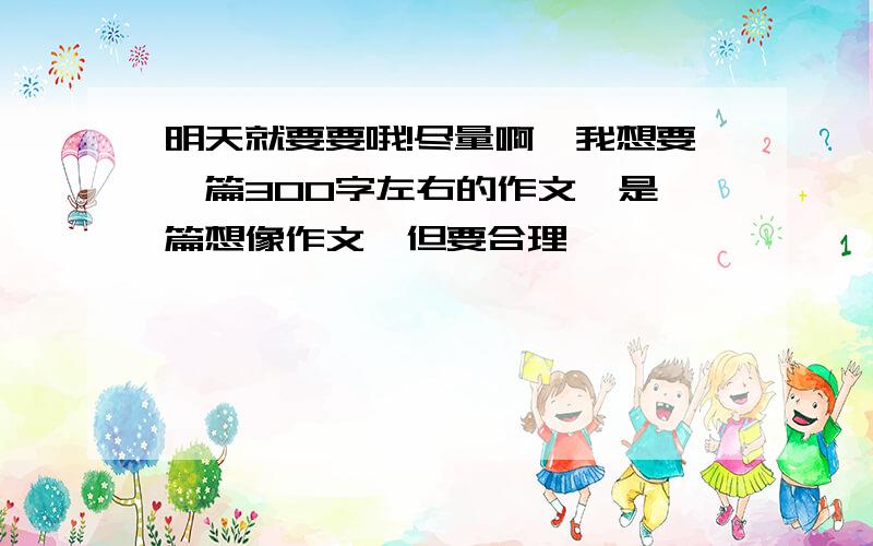 明天就要要哦!尽量啊,我想要一篇300字左右的作文,是一篇想像作文,但要合理