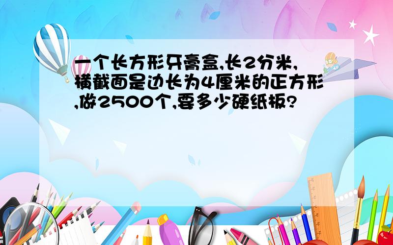 一个长方形牙膏盒,长2分米,横截面是边长为4厘米的正方形,做2500个,要多少硬纸板?