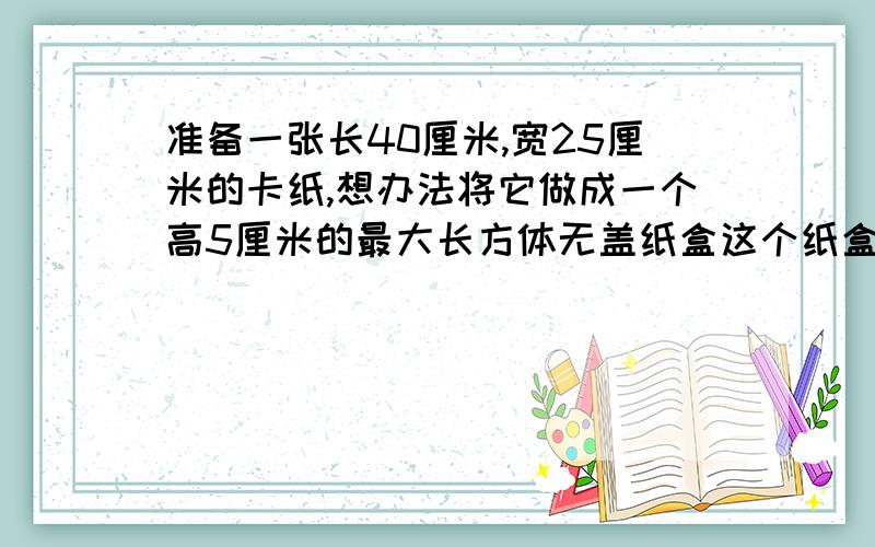 准备一张长40厘米,宽25厘米的卡纸,想办法将它做成一个高5厘米的最大长方体无盖纸盒这个纸盒长宽各是多少厘米?容积是多少?画出示意图