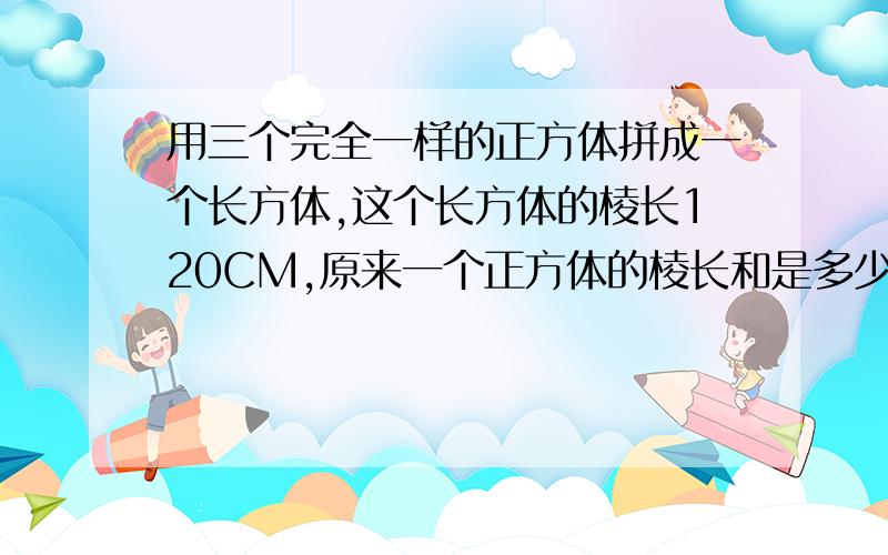 用三个完全一样的正方体拼成一个长方体,这个长方体的棱长120CM,原来一个正方体的棱长和是多少