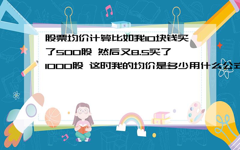 股票均价计算比如我10块钱买了500股 然后又8.5买了1000股 这时我的均价是多少用什么公式来计算~