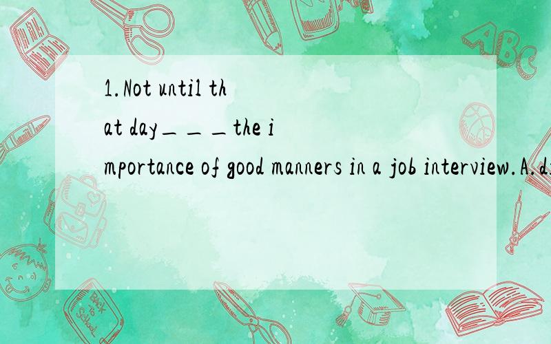 1.Not until that day___the importance of good manners in a job interview.A.did I realize B.I did realize C.I have realized D.Have I realized 2.If only I___ my watch A.hadn't lost B.haven't C.am not losing D.don't lose 3.He claimed____ in the supermar