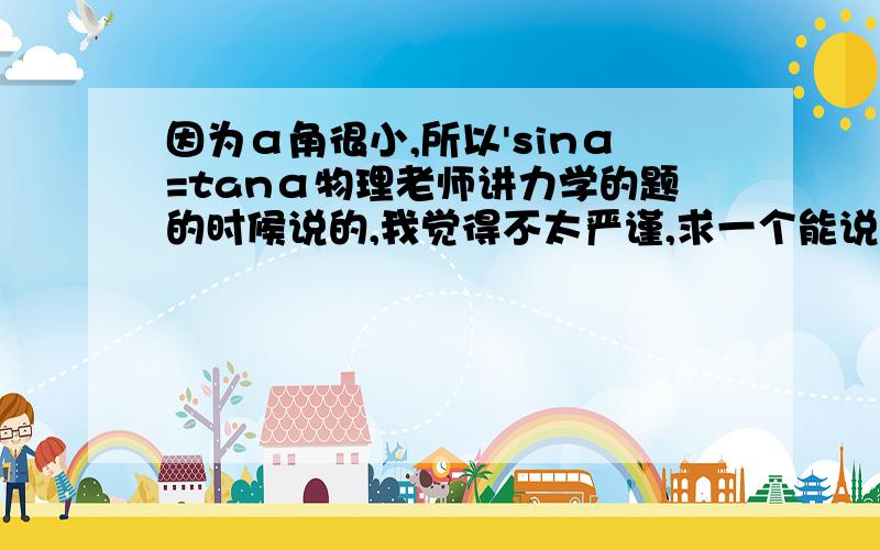 因为α角很小,所以'sinα=tanα物理老师讲力学的题的时候说的,我觉得不太严谨,求一个能说服我的回答~谢谢了~一楼的那位能再清楚地解释一下么?我真的很费解,无论再怎么近似,也不可能看成是