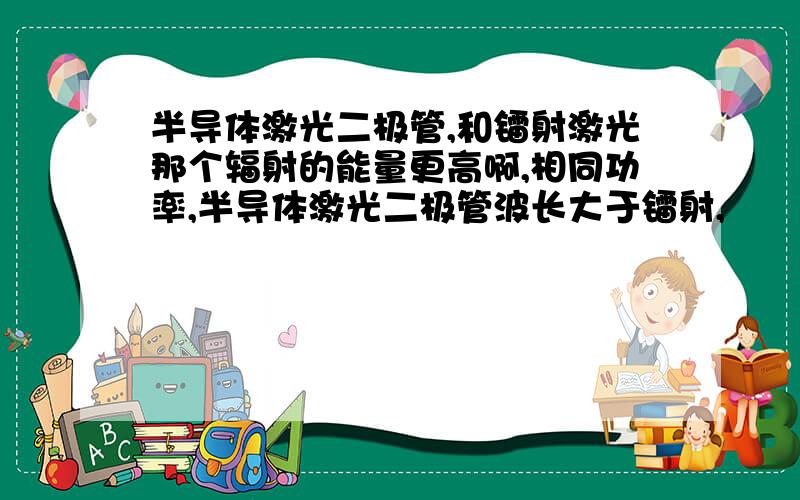 半导体激光二极管,和镭射激光那个辐射的能量更高啊,相同功率,半导体激光二极管波长大于镭射,