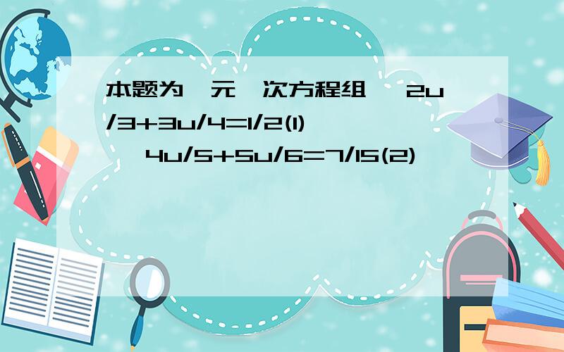 本题为一元一次方程组 ﹛2u/3+3u/4=1/2(1) ﹛4u/5+5u/6=7/15(2)