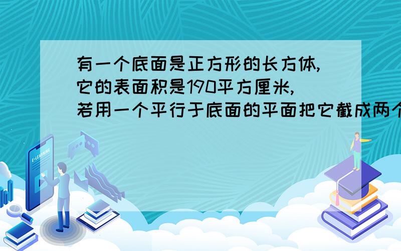 有一个底面是正方形的长方体,它的表面积是190平方厘米,若用一个平行于底面的平面把它截成两个长方体,则两个长方体表面积的和为240平方厘米,求原长方体的体积.