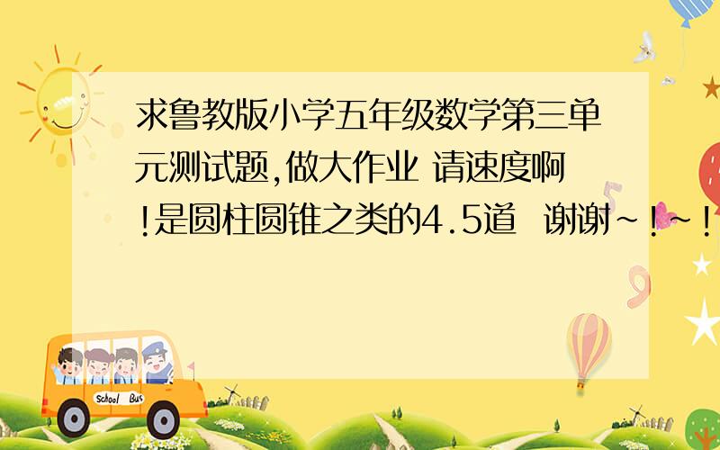 求鲁教版小学五年级数学第三单元测试题,做大作业 请速度啊!是圆柱圆锥之类的4.5道  谢谢~!~!~!