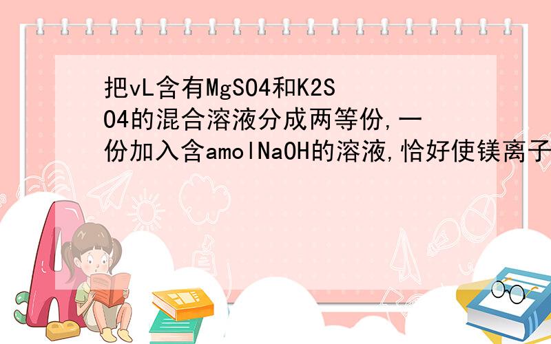 把vL含有MgSO4和K2SO4的混合溶液分成两等份,一份加入含amolNaOH的溶液,恰好使镁离子完全沉淀为氢氧化镁另一份加入含bmolBaCl2的溶液,恰好使硫酸根离子完全沉淀为硫酸钡,则原混合溶液中钾离子