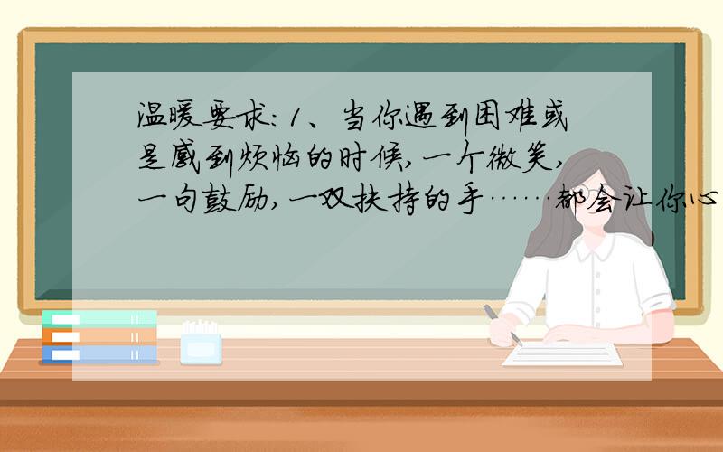 温暖要求：1、当你遇到困难或是感到烦恼的时候,一个微笑,一句鼓励,一双扶持的手……都会让你心里暖暖的吧,把你的这份体验写下来.2、写一篇400字以上的记叙文.最好是自己想的,