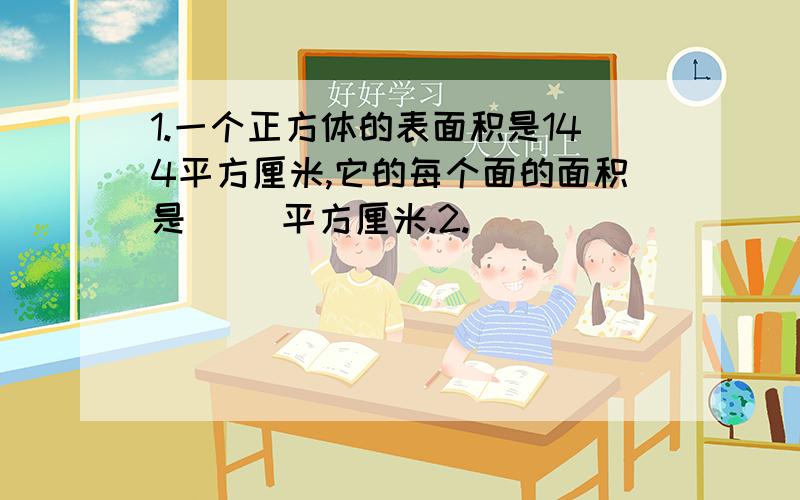 1.一个正方体的表面积是144平方厘米,它的每个面的面积是（ ）平方厘米.2.