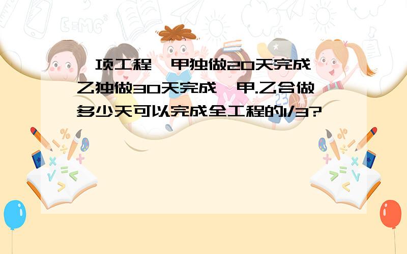 一项工程,甲独做20天完成,乙独做30天完成,甲.乙合做多少天可以完成全工程的1/3?