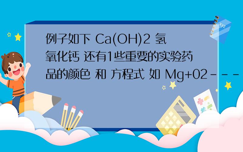 例子如下 Ca(OH)2 氢氧化钙 还有1些重要的实验药品的颜色 和 方程式 如 Mg+02----Mg02 是镁条和氧气在空气燃烧 生成氧化镁 实验室制氧气 2H2O2=2H2O+O2