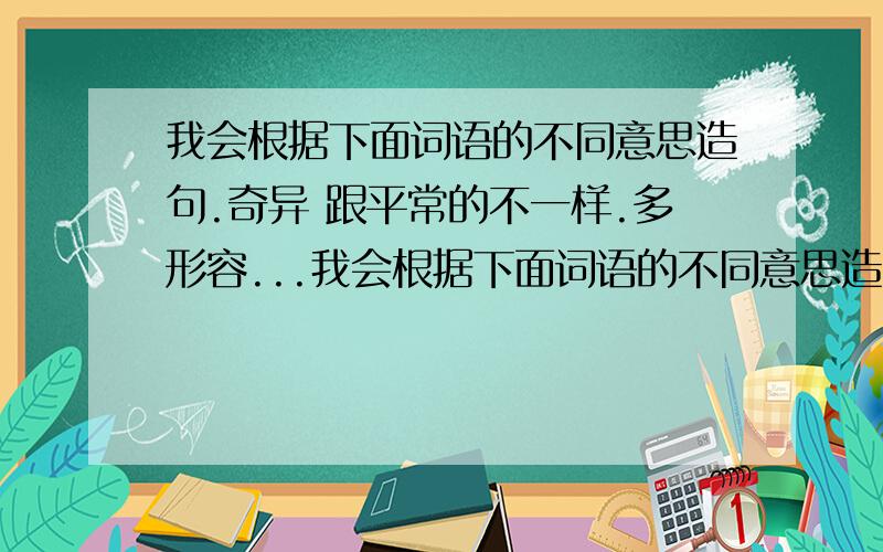 我会根据下面词语的不同意思造句.奇异 跟平常的不一样.多形容...我会根据下面词语的不同意思造句.奇异 跟平常的不一样.多形容事物、景象等.奇异 惊异.形容人的目光、神情等.请求大家帮