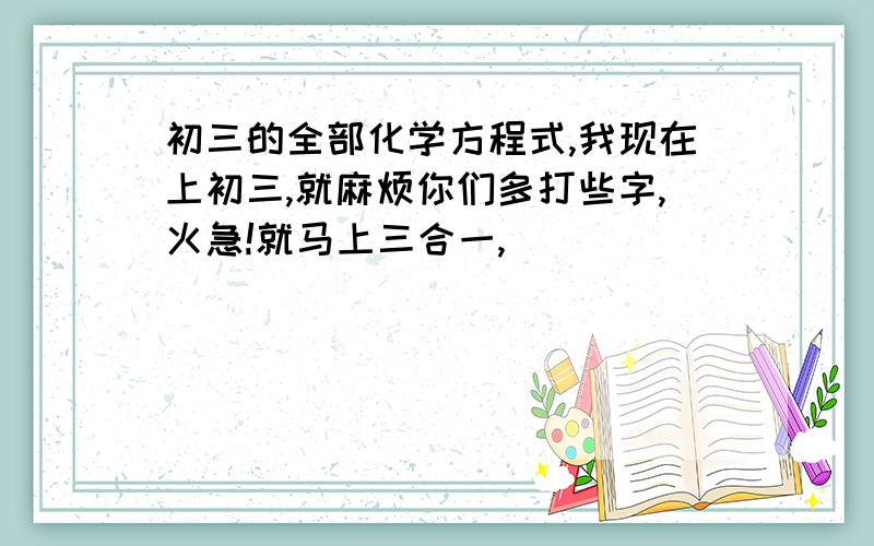 初三的全部化学方程式,我现在上初三,就麻烦你们多打些字,火急!就马上三合一,