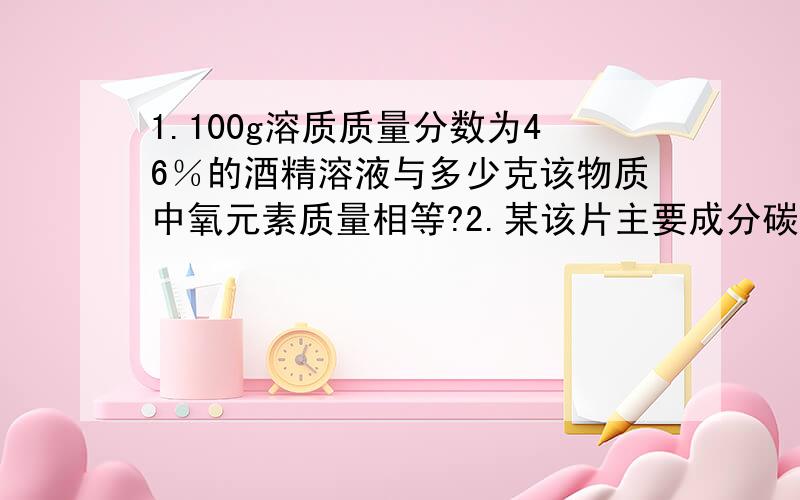 1.100g溶质质量分数为46％的酒精溶液与多少克该物质中氧元素质量相等?2.某该片主要成分碳酸钙,其碳酸钙含量为80％,现需要补充钙元素4克,需要吃钙片多少?【真心不会】