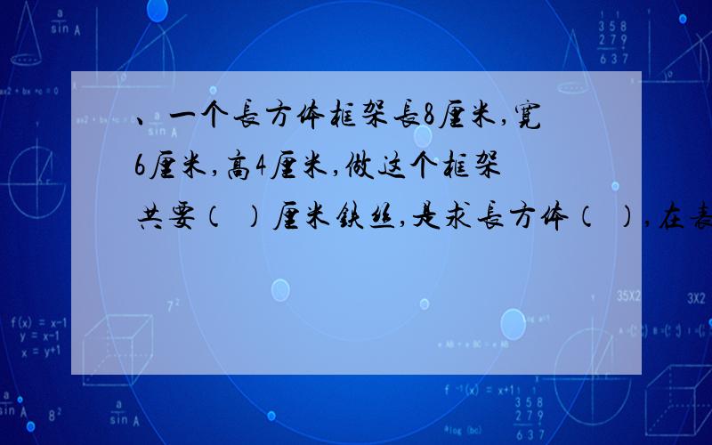 、一个长方体框架长8厘米,宽6厘米,高4厘米,做这个框架共要（ ）厘米铁丝,是求长方体（ ）,在表面贴上在表面贴上塑钢板,共需（　）平方厘米,是求长方体的（　）；这个盒子有（　）立方