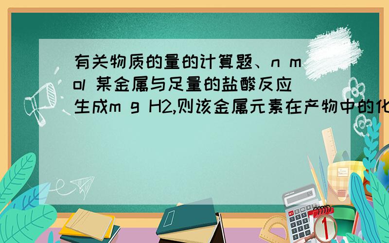 有关物质的量的计算题、n mol 某金属与足量的盐酸反应生成m g H2,则该金属元素在产物中的化合价为_____.PS：要求写出具体过程.