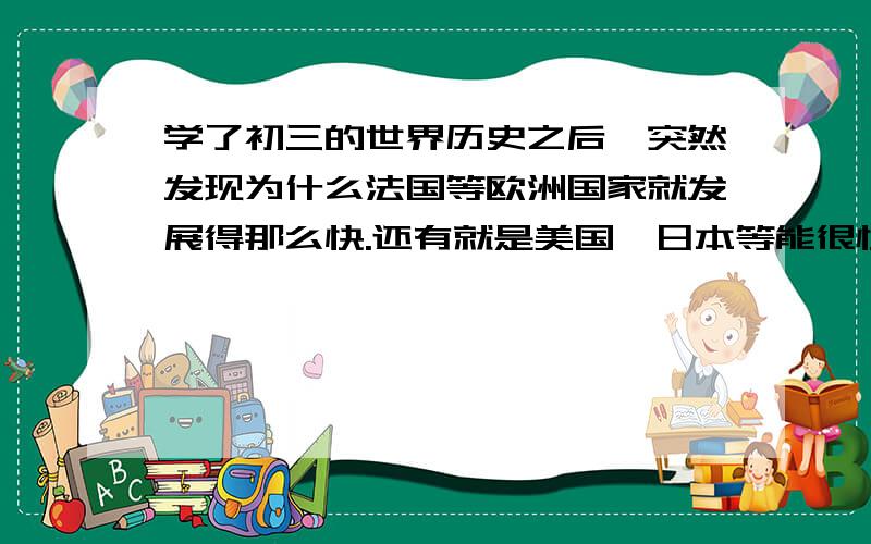 学了初三的世界历史之后,突然发现为什么法国等欧洲国家就发展得那么快.还有就是美国,日本等能很快摆脱殖民统治,并很快也殖民别的国家.为什么中国却需要那么漫长的时间才能完全结束