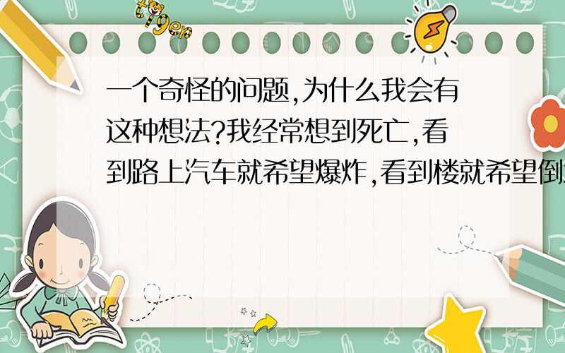 一个奇怪的问题,为什么我会有这种想法?我经常想到死亡,看到路上汽车就希望爆炸,看到楼就希望倒塌.甚至有想捅死别人的想法!这种想法最近总是出现在我脑子里!是不是我心理有问题了?我