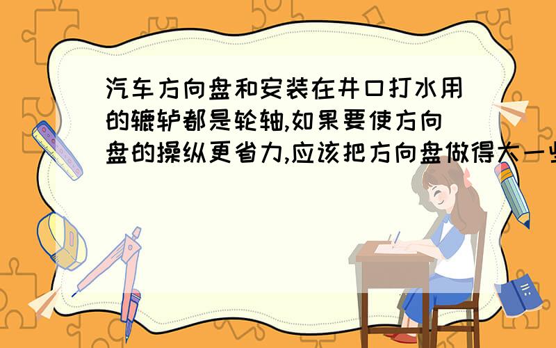 汽车方向盘和安装在井口打水用的辘轳都是轮轴,如果要使方向盘的操纵更省力,应该把方向盘做得大一些,还是小一些?_______ 如果要使通过辘轳打水更省力,应该把辘轳上缠绕绳子的轴做粗一点