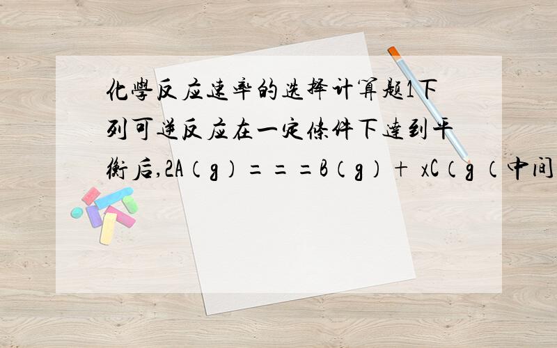 化学反应速率的选择计算题1下列可逆反应在一定条件下达到平衡后,2A（g）===B（g）+ xC（g （中间是可逆号） 容器内压强增加了p%,A的转化率也为p%,则x的值为A.1 B.2 C.3 D.4 可以简单的说明要点