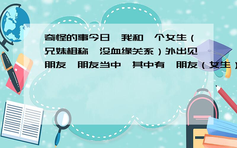 奇怪的事今日,我和一个女生（兄妹相称,没血缘关系）外出见朋友,朋友当中,其中有一朋友（女生）是和我很好谈的,我和那朋友谈话的时候,我发现,那女生（兄妹相称那个）总是好想不太高兴