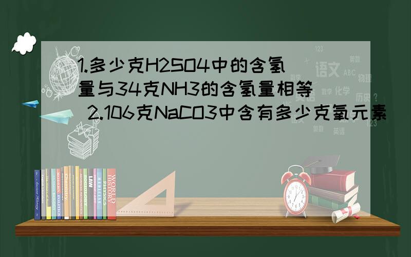 1.多少克H2SO4中的含氢量与34克NH3的含氢量相等 2.106克NaCO3中含有多少克氧元素